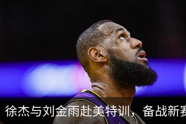 徐杰与刘金雨赴美特训，备战新赛季再攀高峰